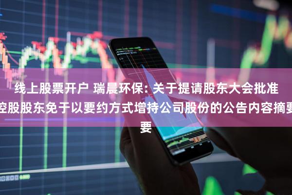 线上股票开户 瑞晨环保: 关于提请股东大会批准控股股东免于以要约方式增持公司股份的公告内容摘要