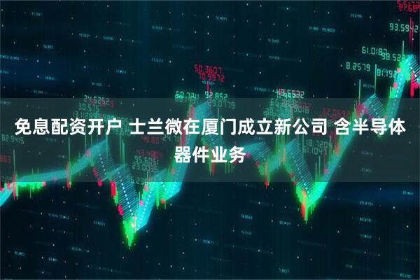 免息配资开户 士兰微在厦门成立新公司 含半导体器件业务