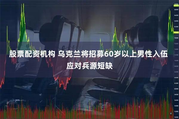股票配资机构 乌克兰将招募60岁以上男性入伍 应对兵源短缺