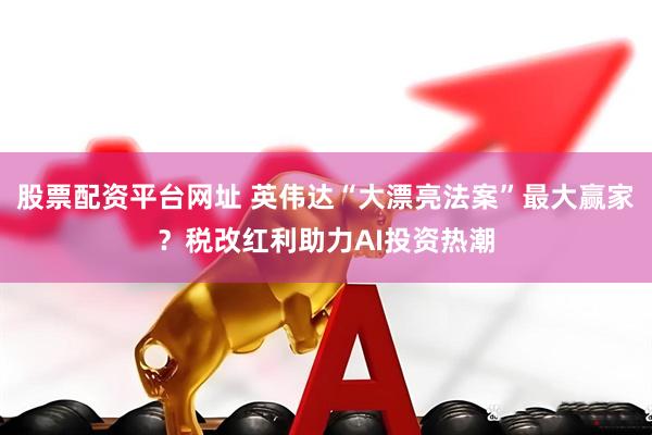 股票配资平台网址 英伟达“大漂亮法案”最大赢家？税改红利助力AI投资热潮