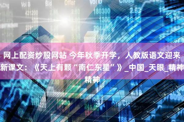网上配资炒股网站 今年秋季开学，人教版语文迎来新课文：《天上有颗“南仁东星”》_中国_天眼_精神