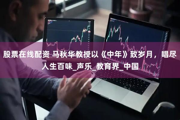 股票在线配资 马秋华教授以《中年》致岁月，唱尽人生百味_声乐_教育界_中国