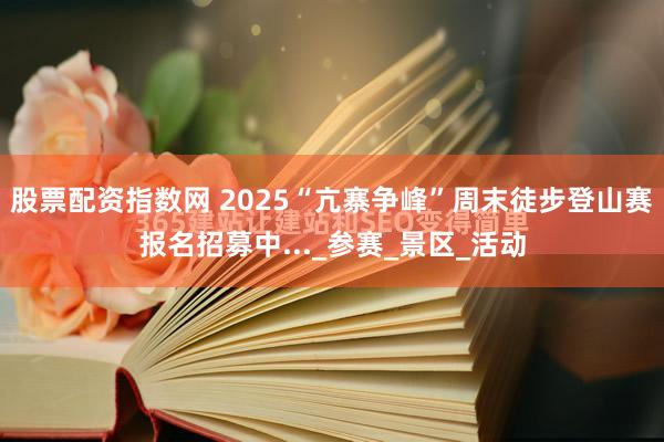 股票配资指数网 2025“亢寨争峰”周末徒步登山赛报名招募中..._参赛_景区_活动