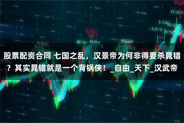 股票配资合同 七国之乱，汉景帝为何非得要杀晁错？其实晁错就是一个背锅侠！_自由_天下_汉武帝