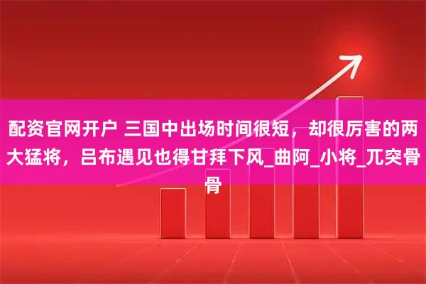 配资官网开户 三国中出场时间很短,却很厉害的两大猛将,吕布遇见也得甘拜下风_曲阿_小将_兀突骨