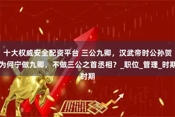 十大权威安全配资平台 三公九卿,汉武帝时公孙贺为何宁做九卿,不做三公之首丞相?_职位_管理_时期
