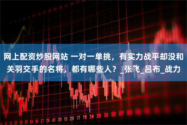 网上配资炒股网站 一对一单挑,有实力战平却没和关羽交手的名将,都有哪些人?_张飞_吕布_战力