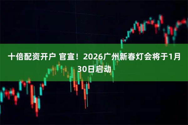 十倍配资开户 官宣！2026广州新春灯会将于1月30日启动