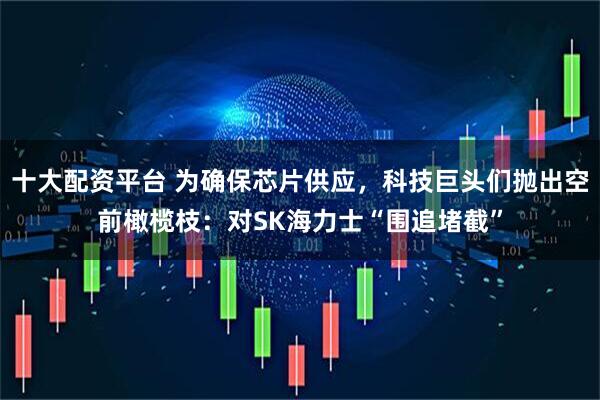 十大配资平台 为确保芯片供应，科技巨头们抛出空前橄榄枝：对SK海力士“围追堵截”