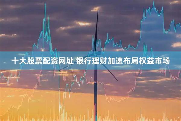 十大股票配资网址 银行理财加速布局权益市场