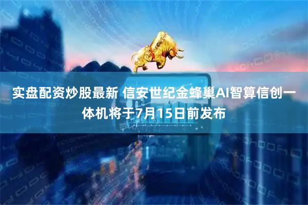 实盘配资炒股最新 信安世纪金蜂巢AI智算信创一体机将于7月15日前发布