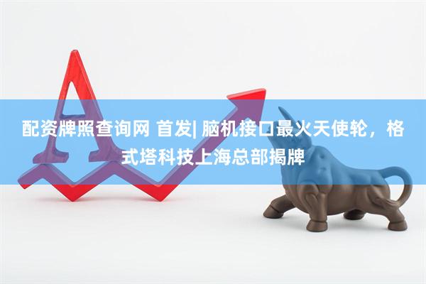 配资牌照查询网 首发| 脑机接口最火天使轮,格式塔科技上海总部揭牌