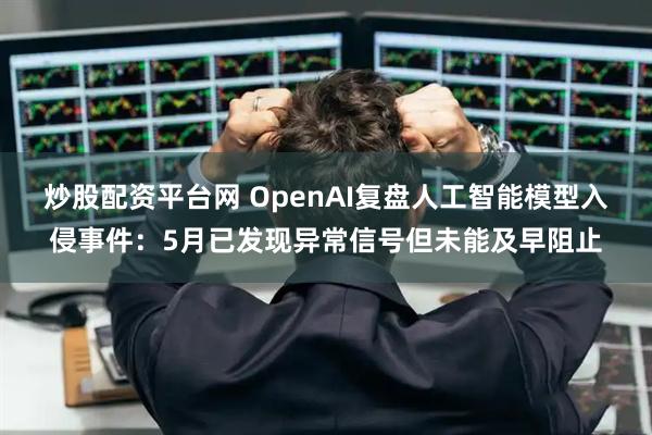 炒股配资平台网 OpenAI复盘人工智能模型入侵事件：5月已发现异常信号但未能及早阻止